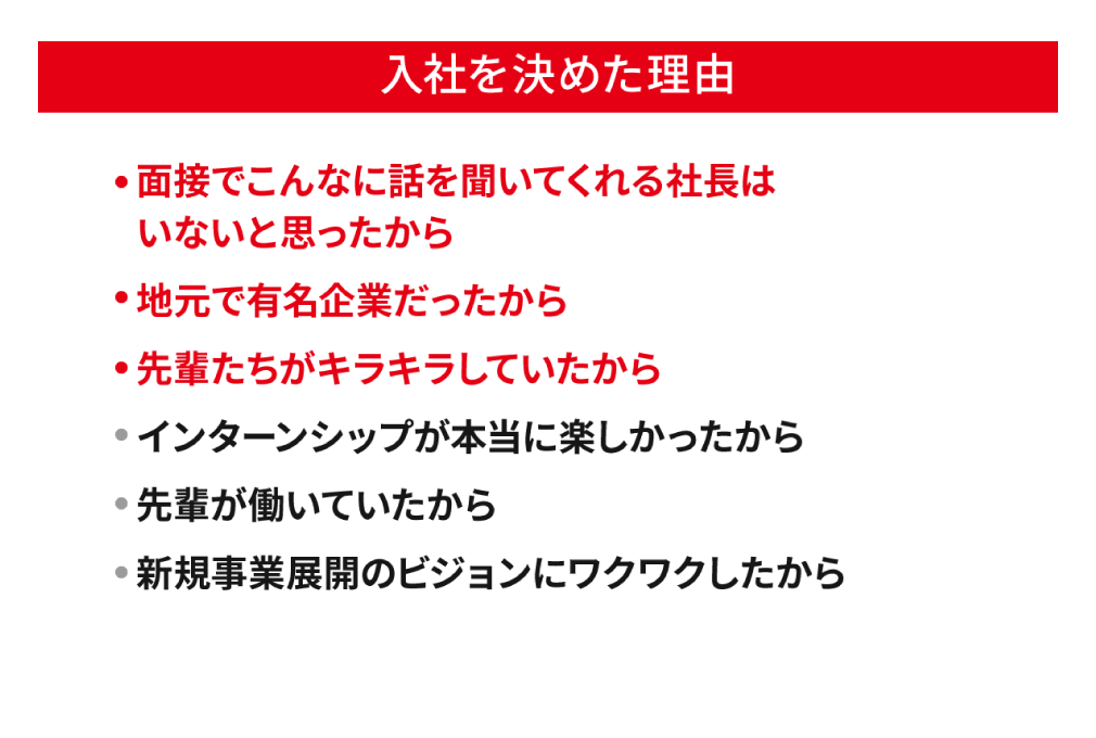 入社を決めた理由。「面接でこんなに話を聞いてくれる社長はいないと思ったから」「地元で有名企業だったから」「先輩たちがキラキラしていたから」「インターンシップが本当に楽しかったから」「先輩が働いていたから」「新規事業展開のビジョンにワクワクしたから」